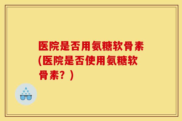 医院是否用氨糖软骨素(医院是否使用氨糖软骨素？)