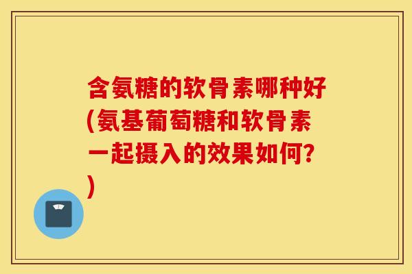含氨糖的软骨素哪种好(氨基葡萄糖和软骨素一起摄入的效果如何？)