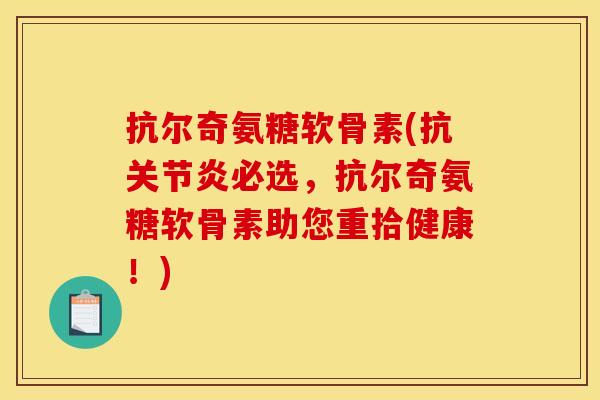 抗尔奇氨糖软骨素(抗关节炎必选，抗尔奇氨糖软骨素助您重拾健康！)