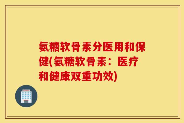 氨糖软骨素分医用和保健(氨糖软骨素：医疗和健康双重功效)