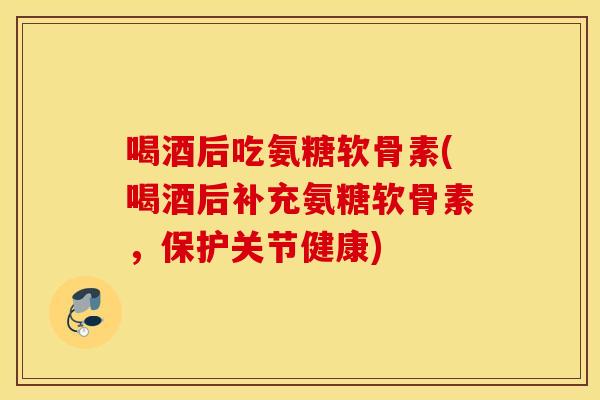 喝酒后吃氨糖软骨素(喝酒后补充氨糖软骨素，保护关节健康)