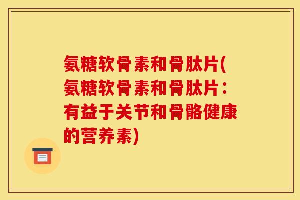 氨糖软骨素和骨肽片(氨糖软骨素和骨肽片：有益于关节和骨骼健康的营养素)