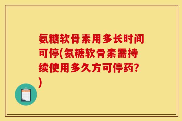 氨糖软骨素用多长时间可停(氨糖软骨素需持续使用多久方可停药？)