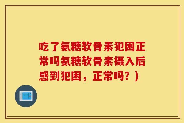 吃了氨糖软骨素犯困正常吗氨糖软骨素摄入后感到犯困,正常吗?) 吃了氨糖软骨素犯困正常吗氨糖软骨素摄入后感到犯困,正常吗?)