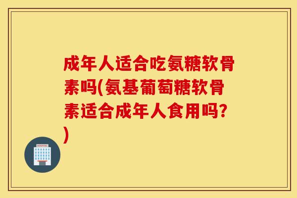 成年人适合吃氨糖软骨素吗(氨基葡萄糖软骨素适合成年人食用吗？)