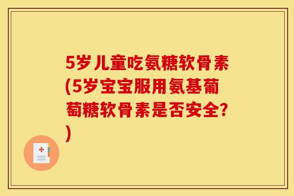 5岁儿童吃氨糖软骨素(5岁宝宝服用氨基葡萄糖软骨素是否安全？)