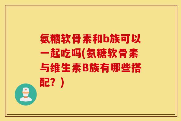 氨糖软骨素和b族可以一起吃吗(氨糖软骨素与维生素B族有哪些搭配？)