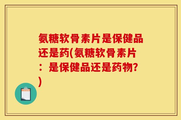 氨糖软骨素片是保健品还是药(氨糖软骨素片：是保健品还是药物？)