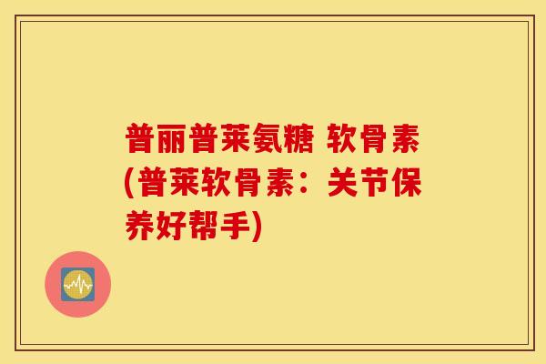 普丽普莱氨糖 软骨素(普莱软骨素:关节保养好帮手) 普丽普莱氨糖 软骨素(普莱软骨素:关节保养好帮手)