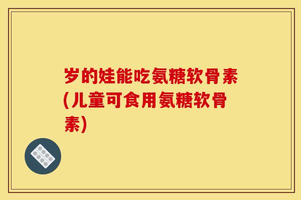 岁的娃能吃氨糖软骨素(儿童可食用氨糖软骨素)