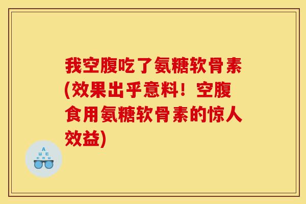 我空腹吃了氨糖软骨素(效果出乎意料！空腹食用氨糖软骨素的惊人效益)