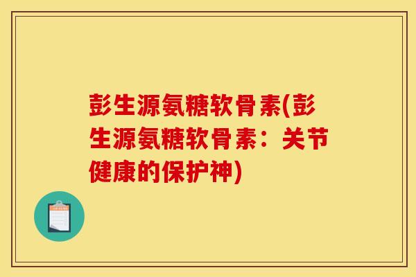 彭生源氨糖软骨素(彭生源氨糖软骨素：关节健康的保护神)
