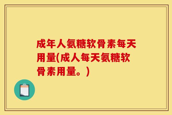 成年人氨糖软骨素每天用量(成人每天氨糖软骨素用量。)