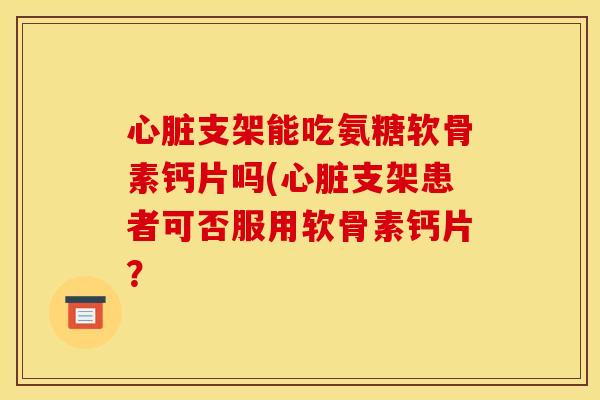 心脏支架能吃氨糖软骨素钙片吗(心脏支架患者可否服用软骨素钙片？