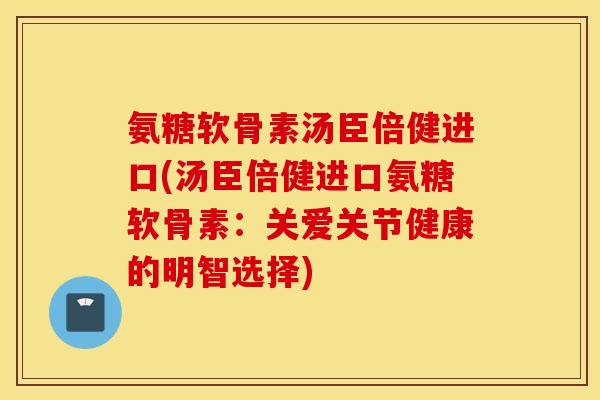 氨糖软骨素汤臣倍健进口(汤臣倍健进口氨糖软骨素：关爱关节健康的明智选择)