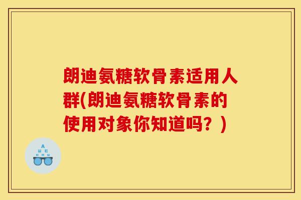 朗迪氨糖软骨素适用人群(朗迪氨糖软骨素的使用对象你知道吗？)