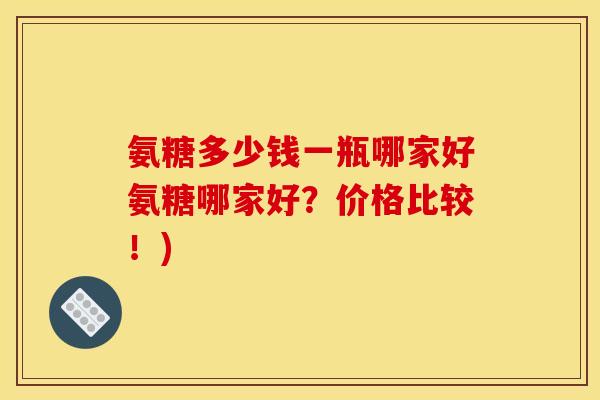 氨糖多少钱一瓶哪家好氨糖哪家好？价格比较！)