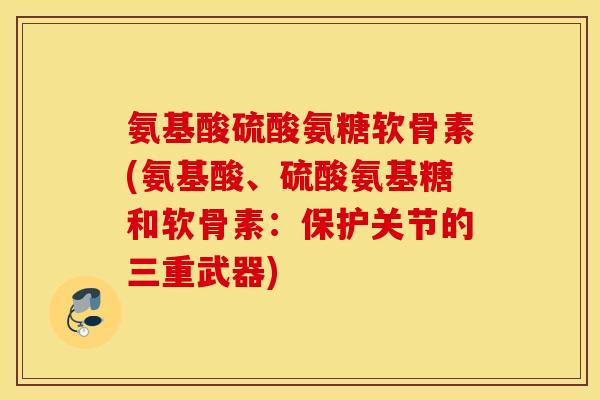 氨基酸硫酸氨糖软骨素(氨基酸、硫酸氨基糖和软骨素：保护关节的三重武器)