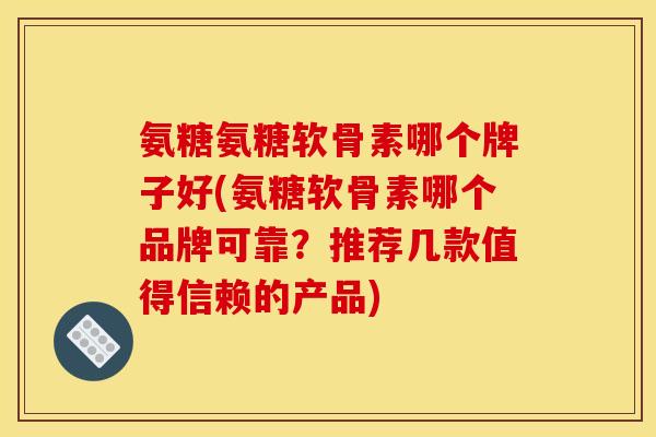 氨糖氨糖软骨素哪个牌子好(氨糖软骨素哪个品牌可靠？推荐几款值得信赖的产品)