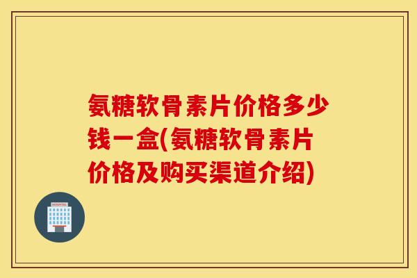 氨糖软骨素片价格多少钱一盒(氨糖软骨素片价格及购买渠道介绍)