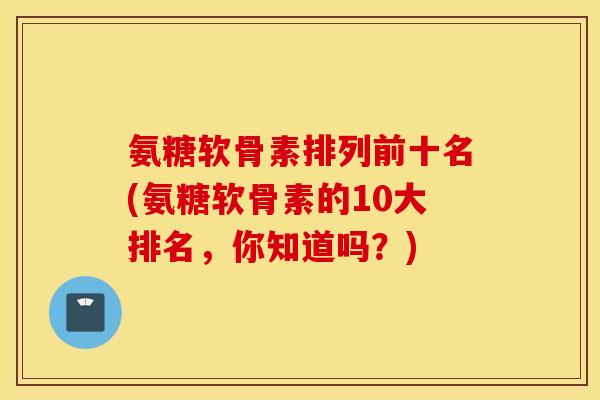 氨糖软骨素排列前十名(氨糖软骨素的10大排名,你知道吗?) 氨糖软骨素排列前十名(氨糖软骨素的10大排名,你知道吗?)