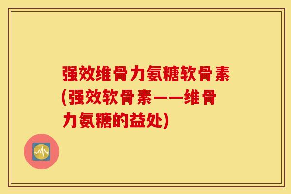 强效维骨力氨糖软骨素(强效软骨素——维骨力氨糖的益处)