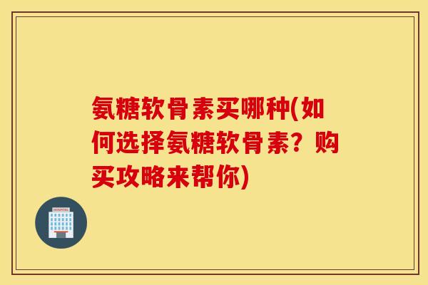 氨糖软骨素买哪种(如何选择氨糖软骨素？购买攻略来帮你)