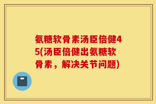 氨糖软骨素汤臣倍健45(汤臣倍健出氨糖软骨素,解决关节问题) 氨糖软骨素汤臣倍健45(汤臣倍健出氨糖软骨素,解决关节问题)