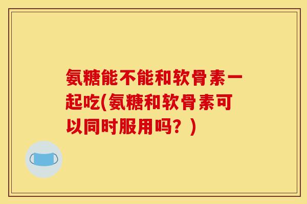 氨糖能不能和软骨素一起吃(氨糖和软骨素可以同时服用吗？)