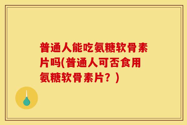普通人能吃氨糖软骨素片吗(普通人可否食用氨糖软骨素片？)