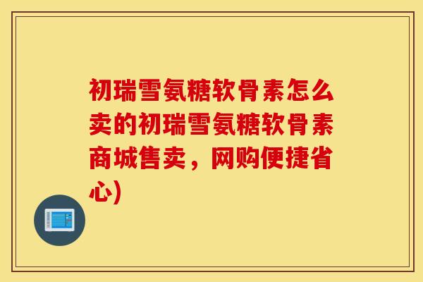 初瑞雪氨糖软骨素怎么卖的初瑞雪氨糖软骨素商城售卖，网购便捷省心)