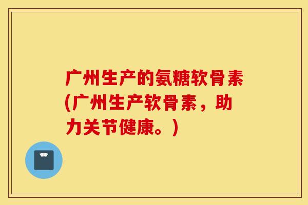 广州生产的氨糖软骨素(广州生产软骨素，助力关节健康。)