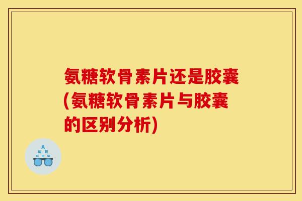 氨糖软骨素片还是胶囊(氨糖软骨素片与胶囊的区别分析)