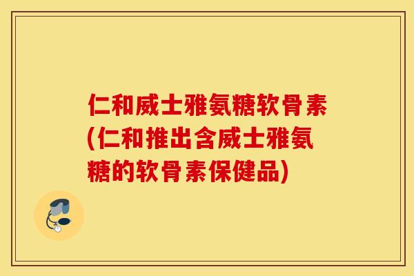 仁和威士雅氨糖软骨素(仁和推出含威士雅氨糖的软骨素保健品)