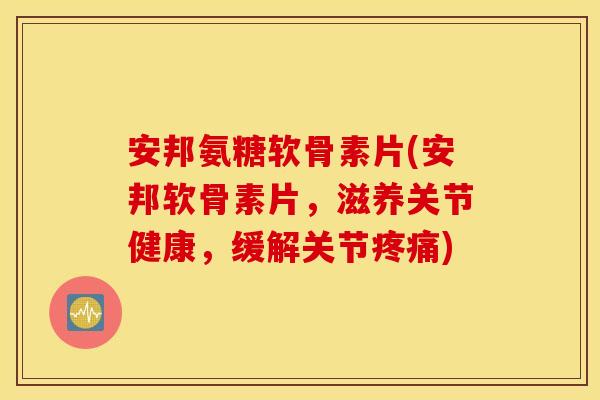 安邦氨糖软骨素片(安邦软骨素片，滋养关节健康，缓解关节疼痛)
