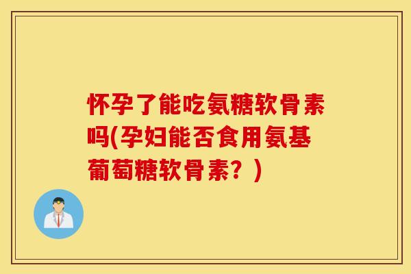 怀孕了能吃氨糖软骨素吗(孕妇能否食用氨基葡萄糖软骨素？)