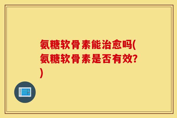 氨糖软骨素能治愈吗(氨糖软骨素是否有效？)