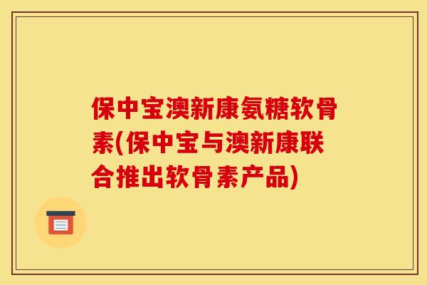 保中宝澳新康氨糖软骨素(保中宝与澳新康联合推出软骨素产品)