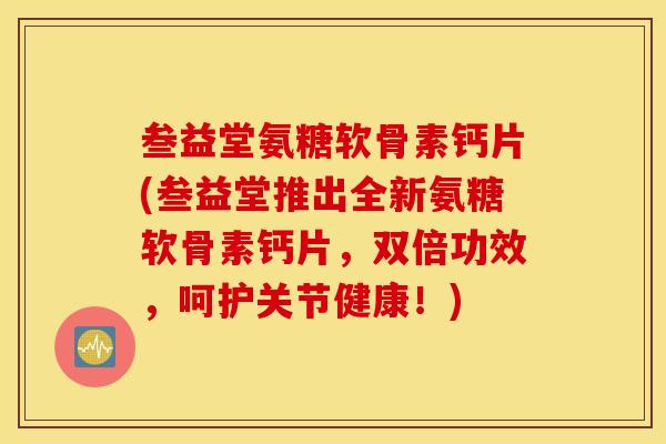 叁益堂氨糖软骨素钙片(叁益堂推出全新氨糖软骨素钙片，双倍功效，呵护关节健康！)