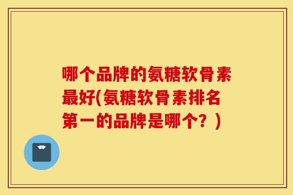 哪个品牌的氨糖软骨素最好(氨糖软骨素排名第一的品牌是哪个？)