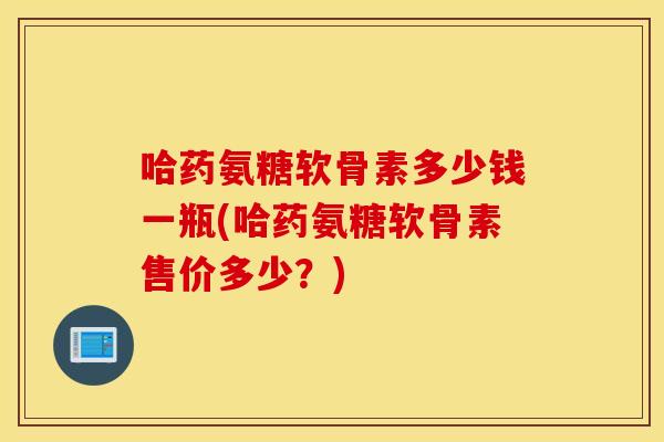 哈药氨糖软骨素多少钱一瓶(哈药氨糖软骨素售价多少？)