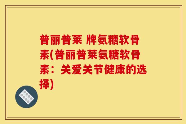 普丽普莱 牌氨糖软骨素(普丽普莱氨糖软骨素:关爱关节健康的选择) 普丽普莱 牌氨糖软骨素(普丽普莱氨糖软骨素:关爱关节健康的选择)