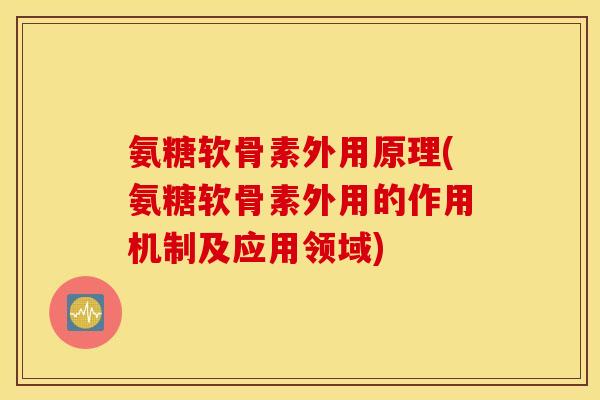 氨糖软骨素外用原理(氨糖软骨素外用的作用机制及应用领域)