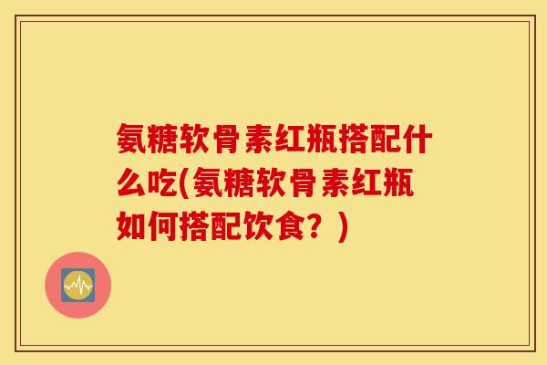氨糖软骨素红瓶搭配什么吃(氨糖软骨素红瓶如何搭配饮食？)