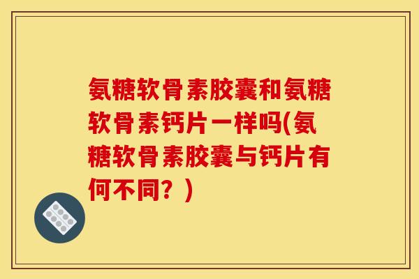 氨糖软骨素胶囊和氨糖软骨素钙片一样吗(氨糖软骨素胶囊与钙片有何不同？)