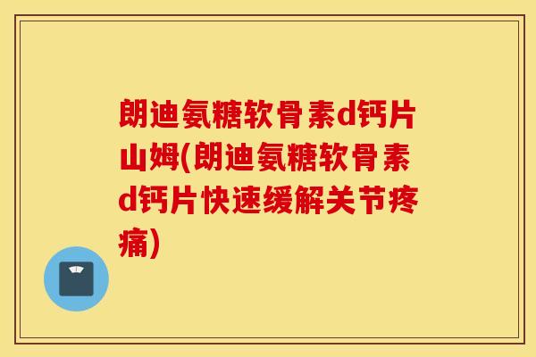 朗迪氨糖软骨素d钙片山姆(朗迪氨糖软骨素d钙片快速缓解关节疼痛)
