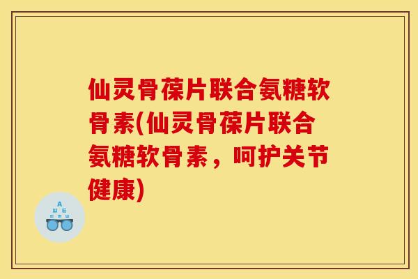 仙灵骨葆片联合氨糖软骨素(仙灵骨葆片联合氨糖软骨素，呵护关节健康)