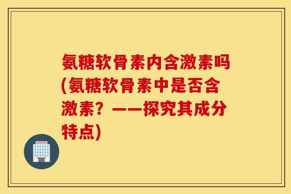 氨糖软骨素内含激素吗(氨糖软骨素中是否含激素？——探究其成分特点)