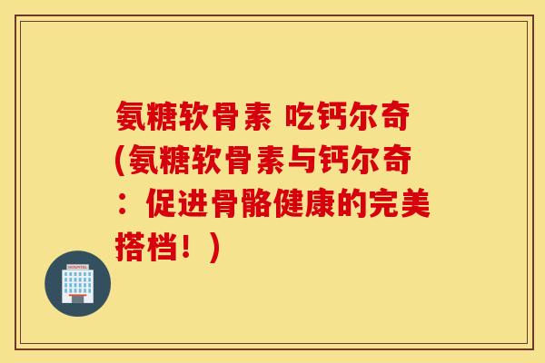 氨糖软骨素 吃钙尔奇(氨糖软骨素与钙尔奇:促进骨骼健康的完美搭档!) 氨糖软骨素 吃钙尔奇(氨糖软骨素与钙尔奇:促进骨骼健康的完美搭档!)