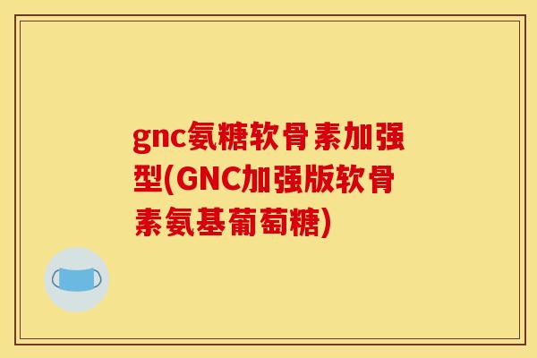 gnc氨糖软骨素加强型(GNC加强版软骨素氨基葡萄糖)